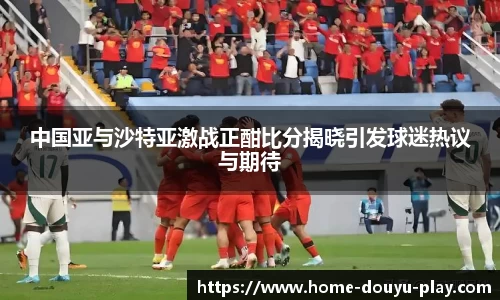 中国亚与沙特亚激战正酣比分揭晓引发球迷热议与期待