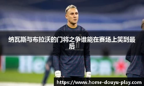 纳瓦斯与布拉沃的门将之争谁能在赛场上笑到最后