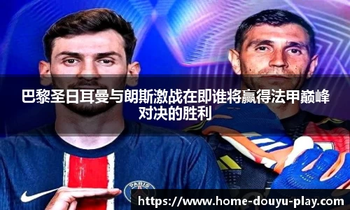 巴黎圣日耳曼与朗斯激战在即谁将赢得法甲巅峰对决的胜利